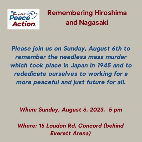 Remembering Hiroshima and Nagasaki: Please join us on Sun Aug 6th to remember the needless mass murder which took place in Japan in 1945 and to rededicate ourselves to working for a more peaceful and just future for all. 8/6 at 5pm, 15 Loudon Rd. Concord (behind Everett Arena)