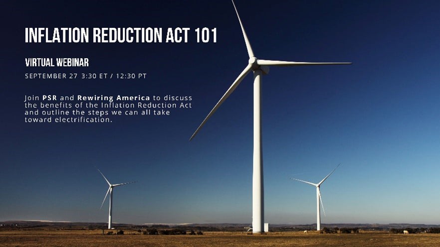 INflation Reduction Act 101 - Virtual Webinar, Sept 27 3:30 ET / 12:30 PT. Join PSR and Rewiring America to discuss the benefits of the Inflation Reduction Act and outline the steps we can all take toward electrification.